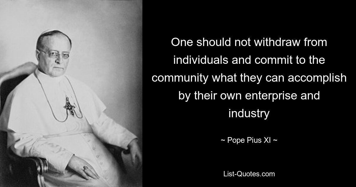 One should not withdraw from individuals and commit to the community what they can accomplish by their own enterprise and industry — © Pope Pius XI