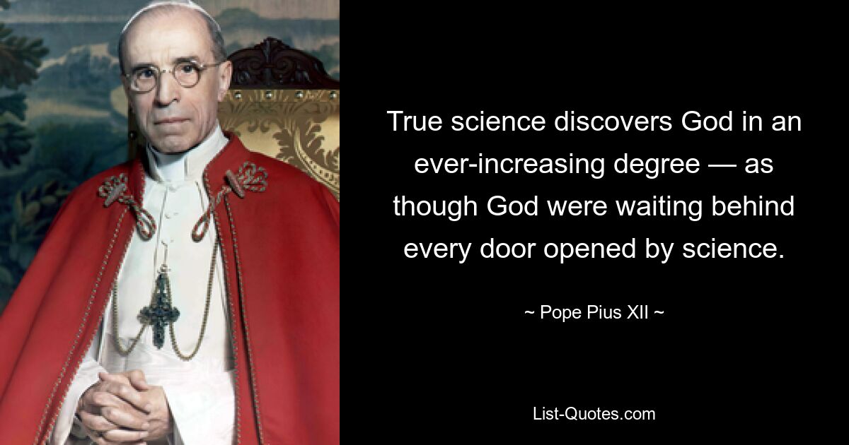 True science discovers God in an ever-increasing degree — as though God were waiting behind every door opened by science. — © Pope Pius XII