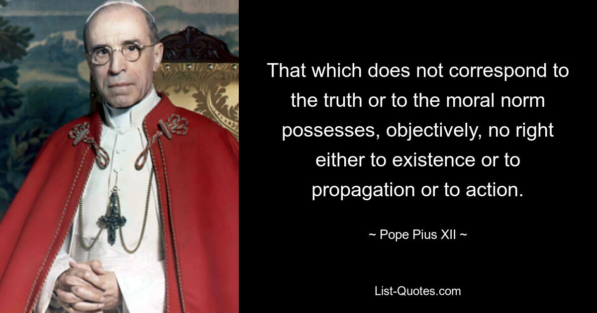 That which does not correspond to the truth or to the moral norm possesses, objectively, no right either to existence or to propagation or to action. — © Pope Pius XII