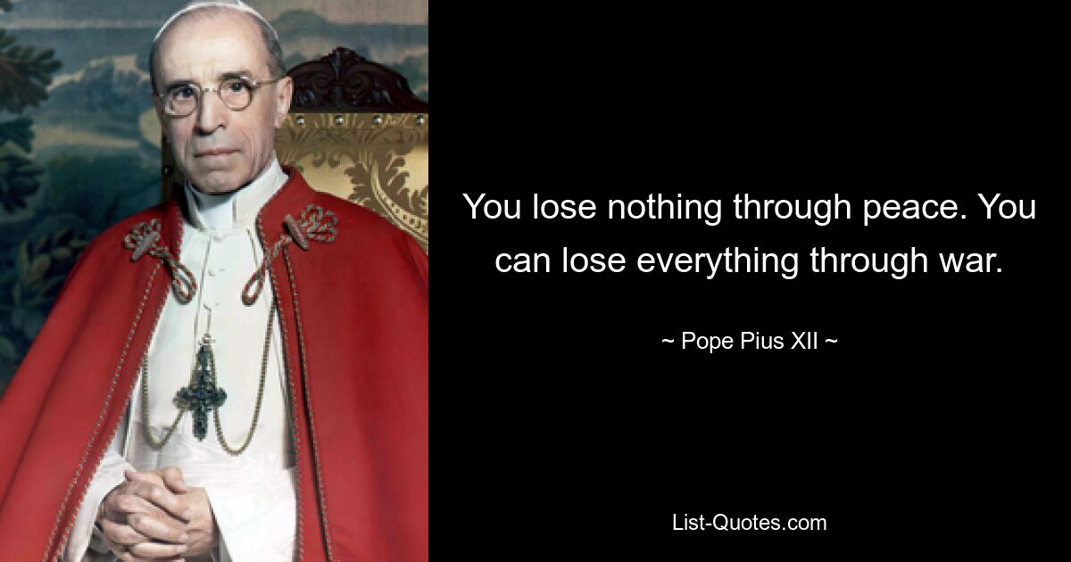 You lose nothing through peace. You can lose everything through war. — © Pope Pius XII