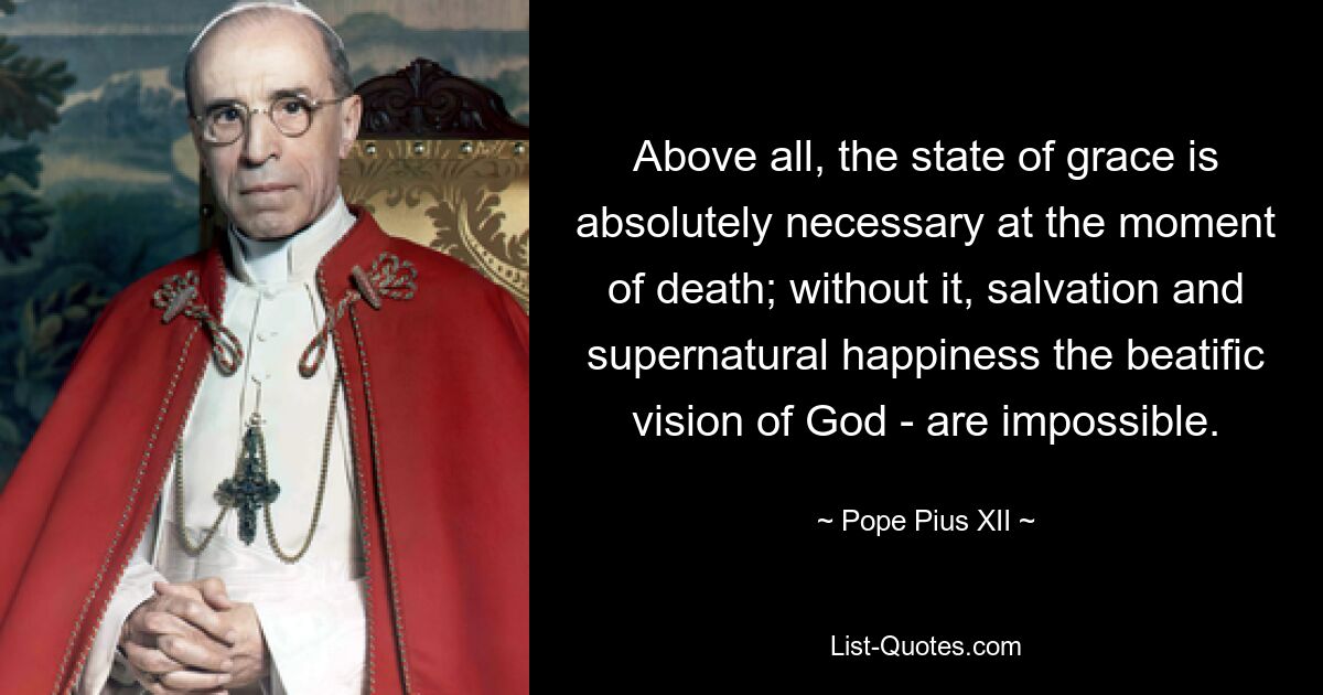 Above all, the state of grace is absolutely necessary at the moment of death; without it, salvation and supernatural happiness the beatific vision of God - are impossible. — © Pope Pius XII