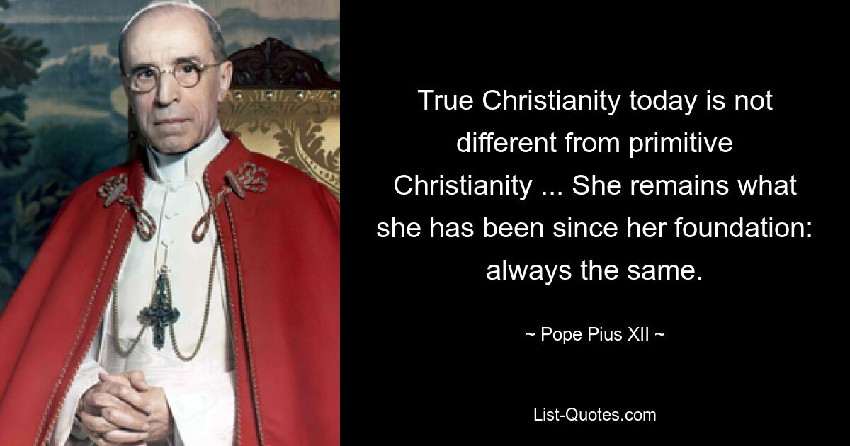 True Christianity today is not different from primitive Christianity ... She remains what she has been since her foundation: always the same. — © Pope Pius XII