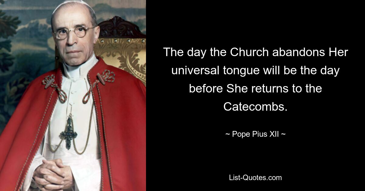 The day the Church abandons Her universal tongue will be the day before She returns to the Catecombs. — © Pope Pius XII