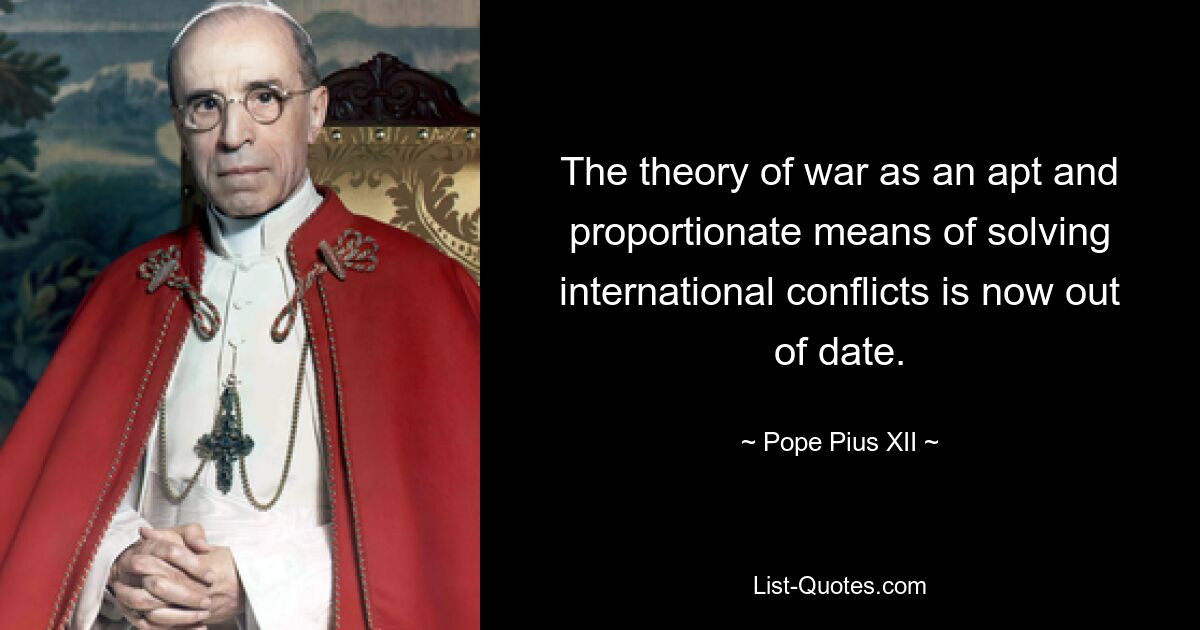 The theory of war as an apt and proportionate means of solving international conflicts is now out of date. — © Pope Pius XII