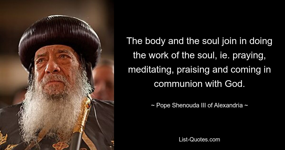 The body and the soul join in doing the work of the soul, ie. praying, meditating, praising and coming in communion with God. — © Pope Shenouda III of Alexandria