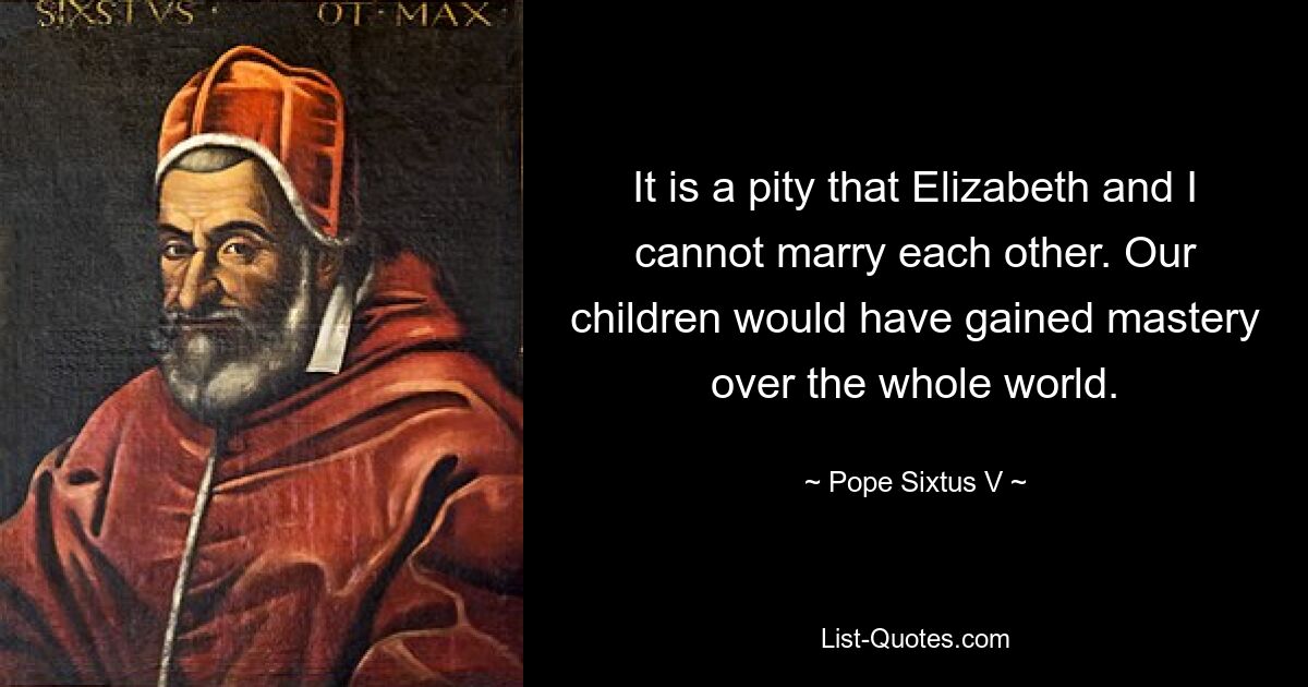 It is a pity that Elizabeth and I cannot marry each other. Our children would have gained mastery over the whole world. — © Pope Sixtus V