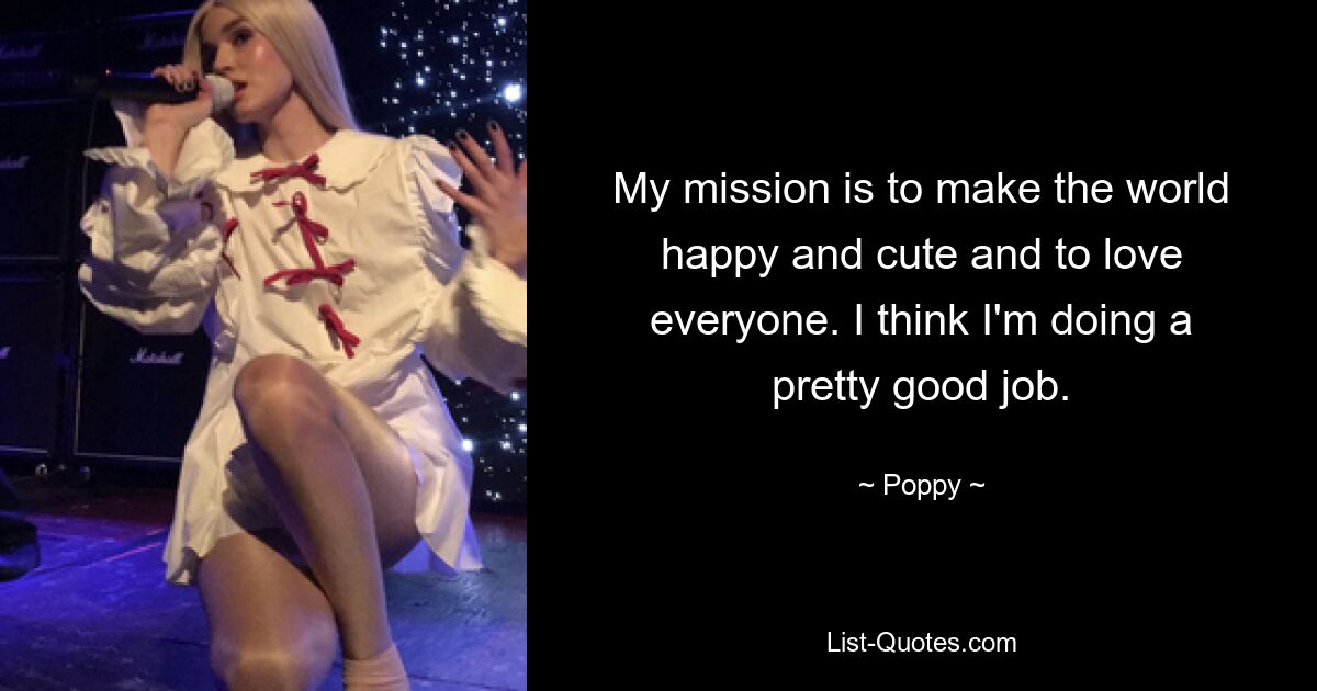 My mission is to make the world happy and cute and to love everyone. I think I'm doing a pretty good job. — © Poppy