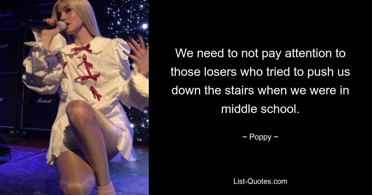 We need to not pay attention to those losers who tried to push us down the stairs when we were in middle school. — © Poppy