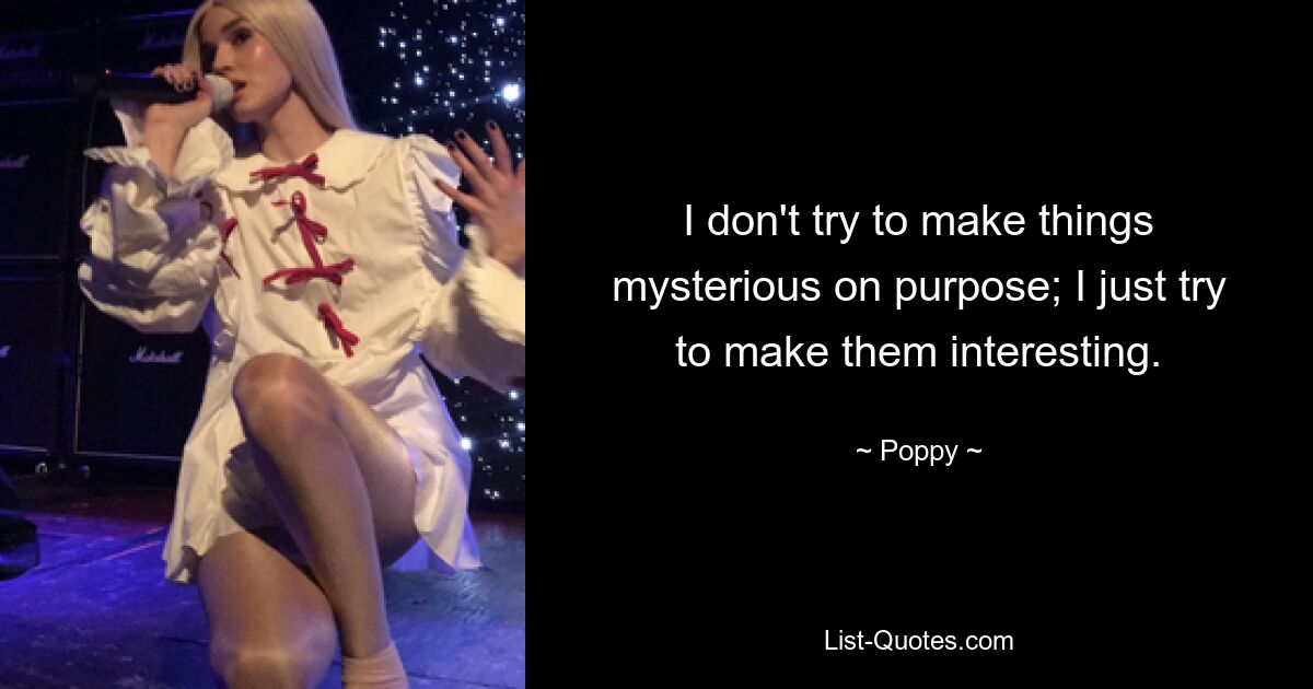 I don't try to make things mysterious on purpose; I just try to make them interesting. — © Poppy