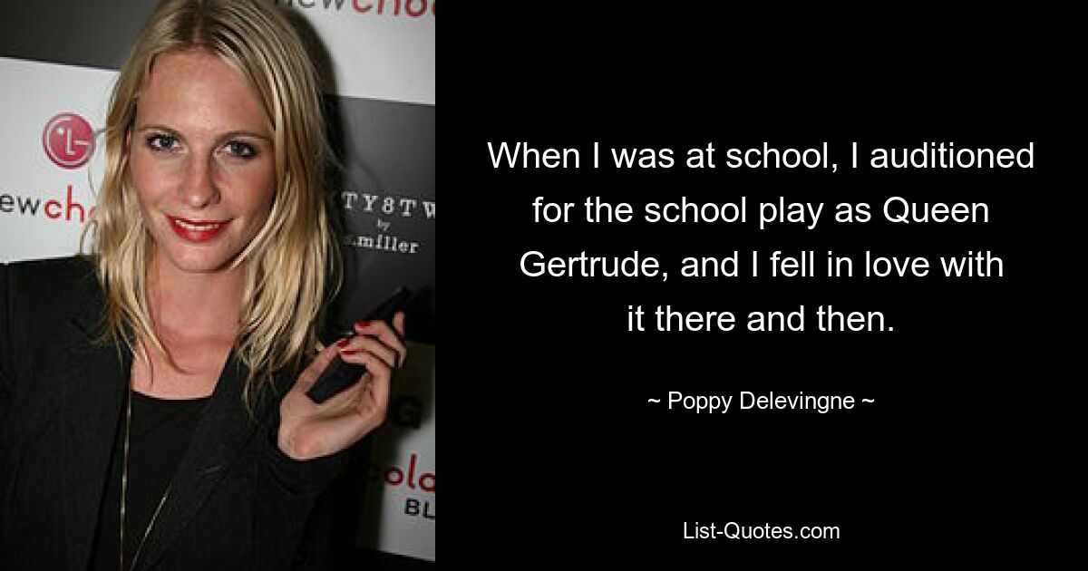 When I was at school, I auditioned for the school play as Queen Gertrude, and I fell in love with it there and then. — © Poppy Delevingne