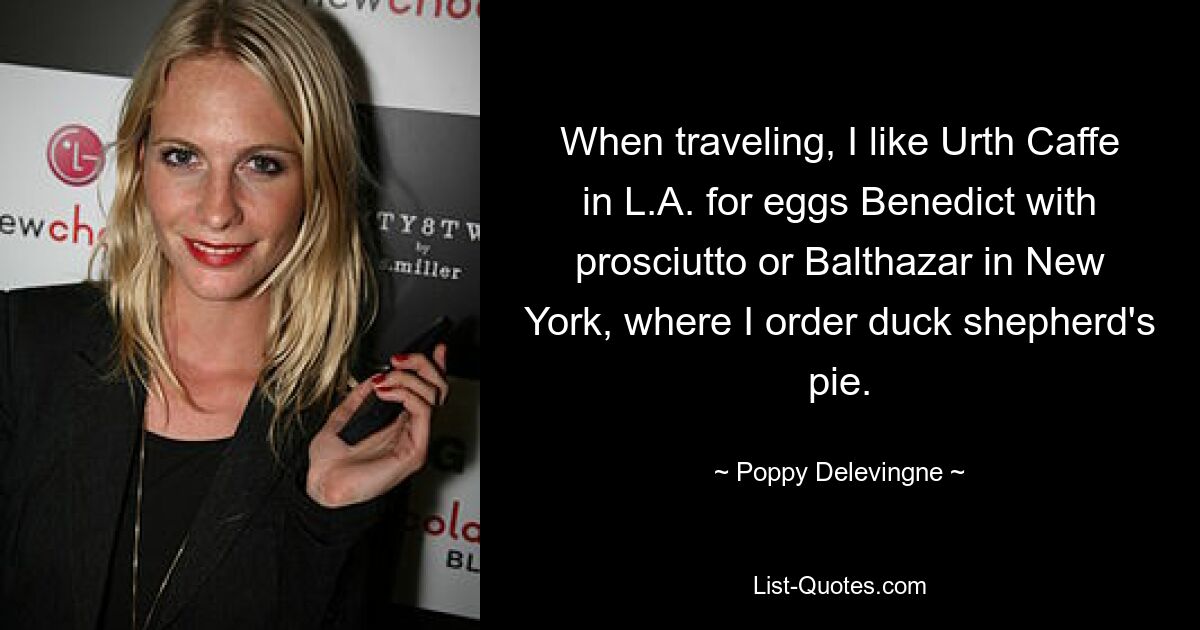 When traveling, I like Urth Caffe in L.A. for eggs Benedict with prosciutto or Balthazar in New York, where I order duck shepherd's pie. — © Poppy Delevingne