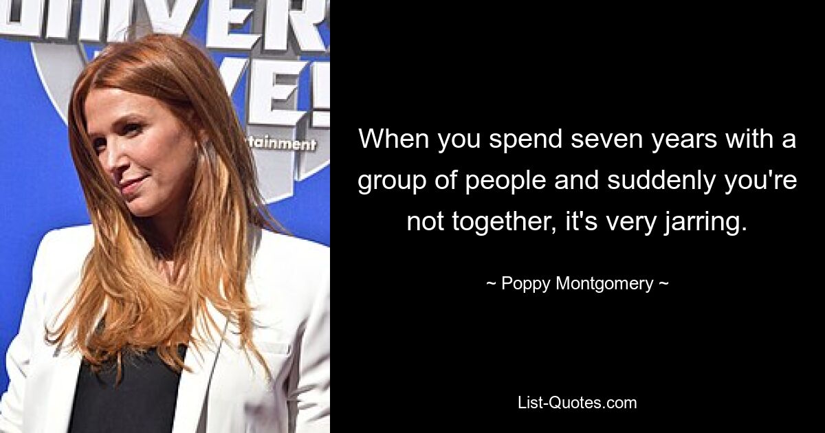 When you spend seven years with a group of people and suddenly you're not together, it's very jarring. — © Poppy Montgomery