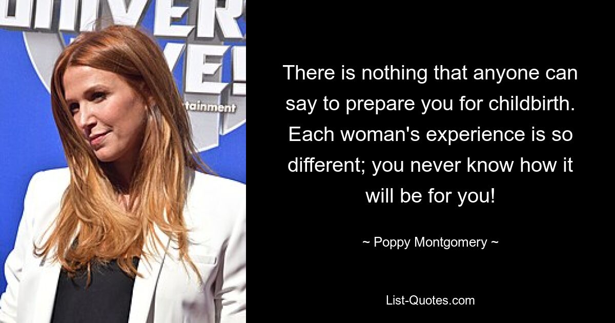 There is nothing that anyone can say to prepare you for childbirth. Each woman's experience is so different; you never know how it will be for you! — © Poppy Montgomery