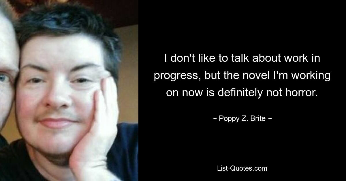 I don't like to talk about work in progress, but the novel I'm working on now is definitely not horror. — © Poppy Z. Brite