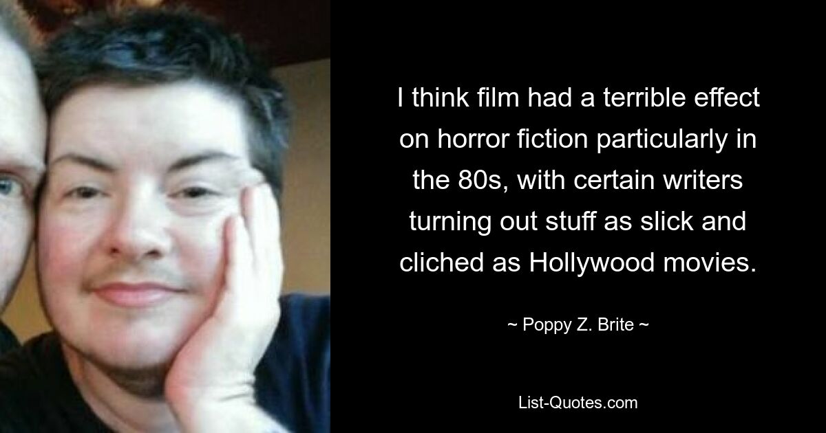 I think film had a terrible effect on horror fiction particularly in the 80s, with certain writers turning out stuff as slick and cliched as Hollywood movies. — © Poppy Z. Brite