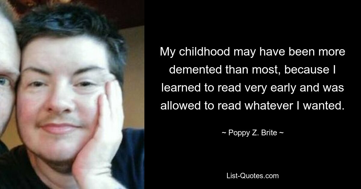 My childhood may have been more demented than most, because I learned to read very early and was allowed to read whatever I wanted. — © Poppy Z. Brite