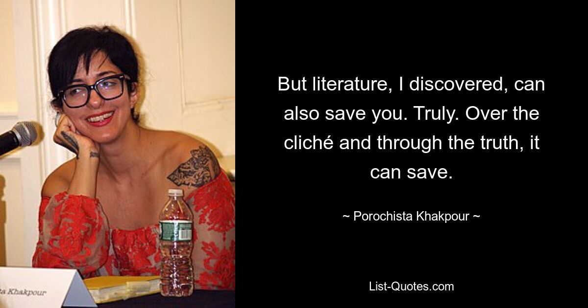 But literature, I discovered, can also save you. Truly. Over the cliché and through the truth, it can save. — © Porochista Khakpour