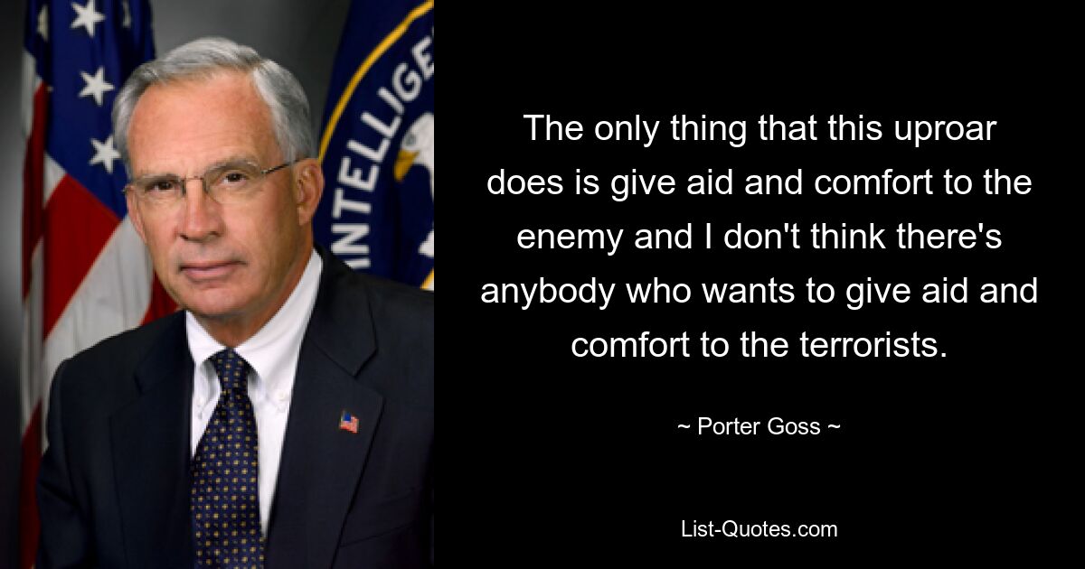 The only thing that this uproar does is give aid and comfort to the enemy and I don't think there's anybody who wants to give aid and comfort to the terrorists. — © Porter Goss