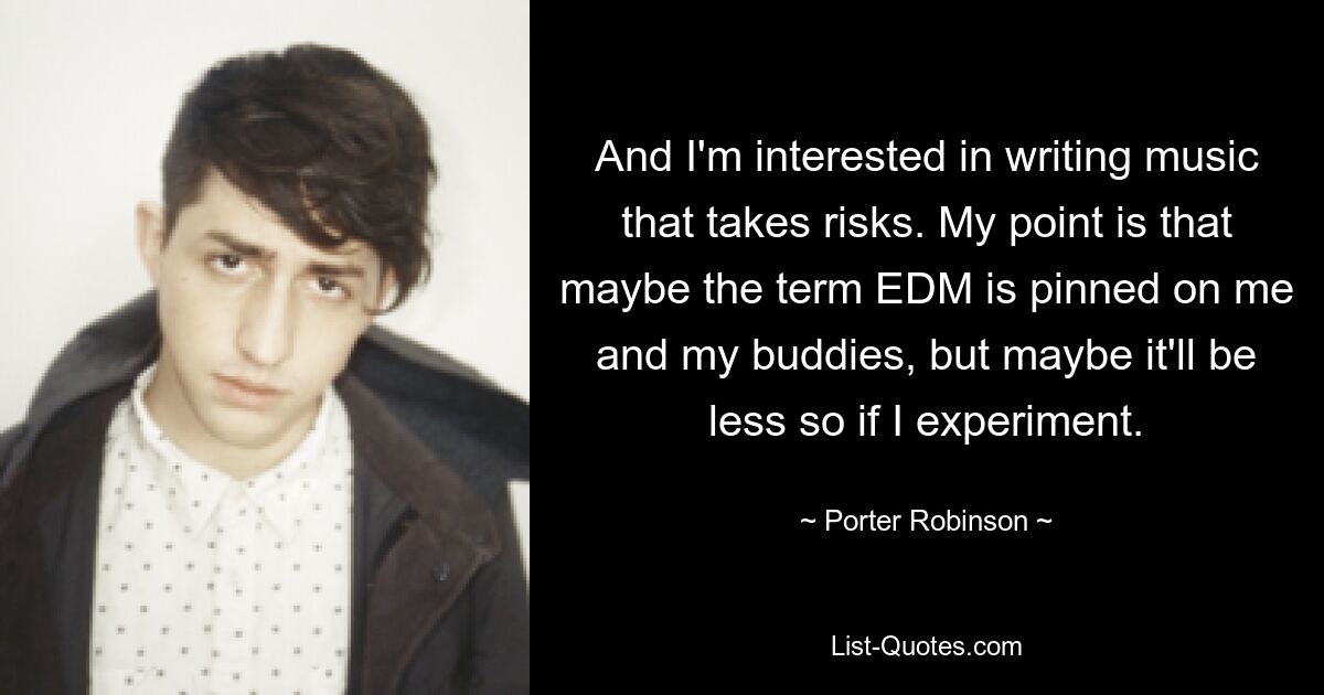 And I'm interested in writing music that takes risks. My point is that maybe the term EDM is pinned on me and my buddies, but maybe it'll be less so if I experiment. — © Porter Robinson