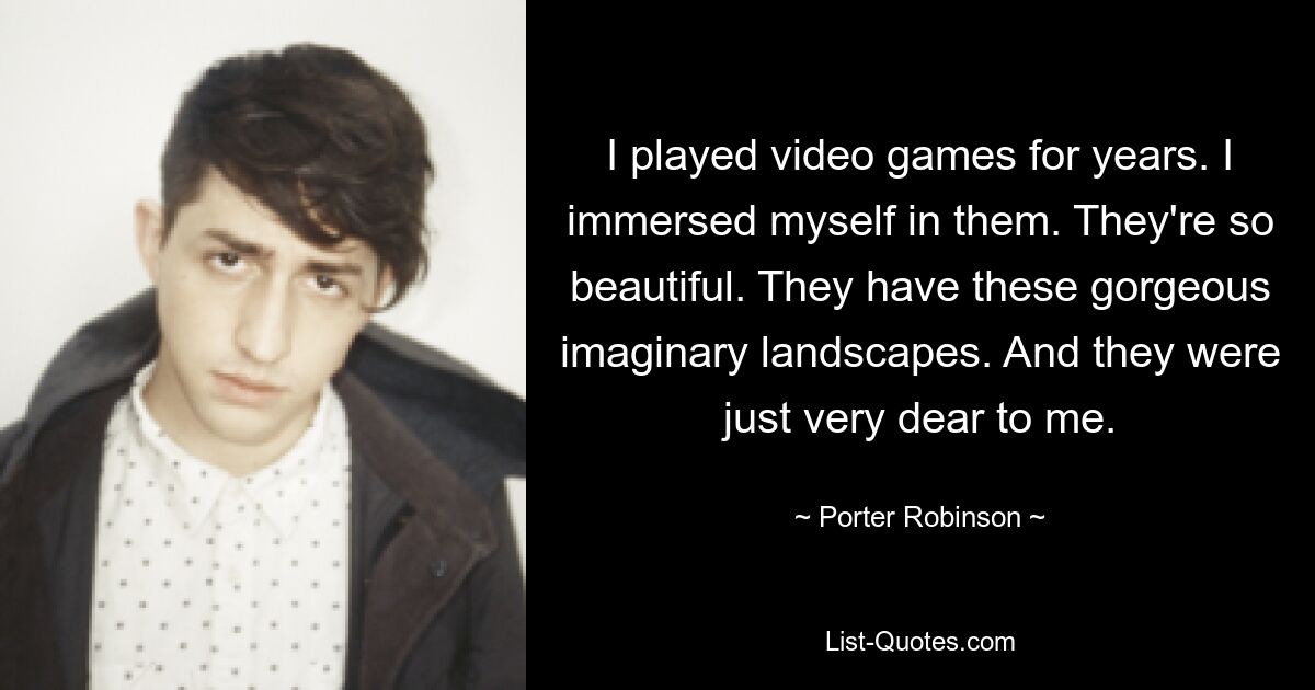 I played video games for years. I immersed myself in them. They're so beautiful. They have these gorgeous imaginary landscapes. And they were just very dear to me. — © Porter Robinson