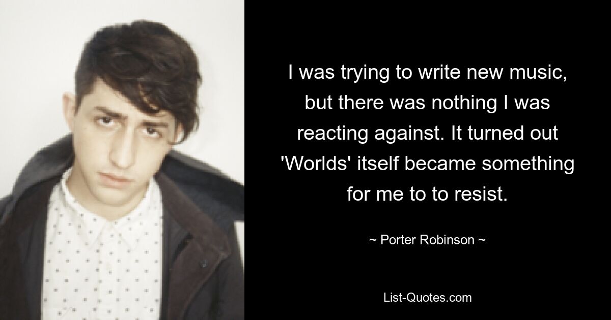 I was trying to write new music, but there was nothing I was reacting against. It turned out 'Worlds' itself became something for me to to resist. — © Porter Robinson