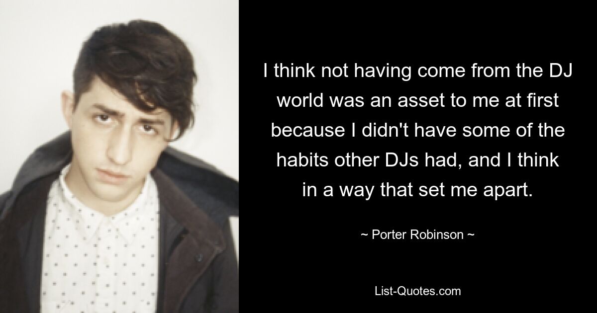 I think not having come from the DJ world was an asset to me at first because I didn't have some of the habits other DJs had, and I think in a way that set me apart. — © Porter Robinson