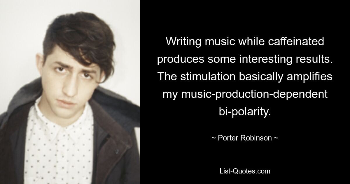 Writing music while caffeinated produces some interesting results. The stimulation basically amplifies my music-production-dependent bi-polarity. — © Porter Robinson