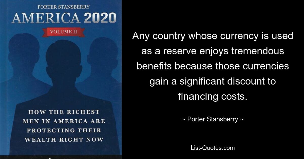 Any country whose currency is used as a reserve enjoys tremendous benefits because those currencies gain a significant discount to financing costs. — © Porter Stansberry