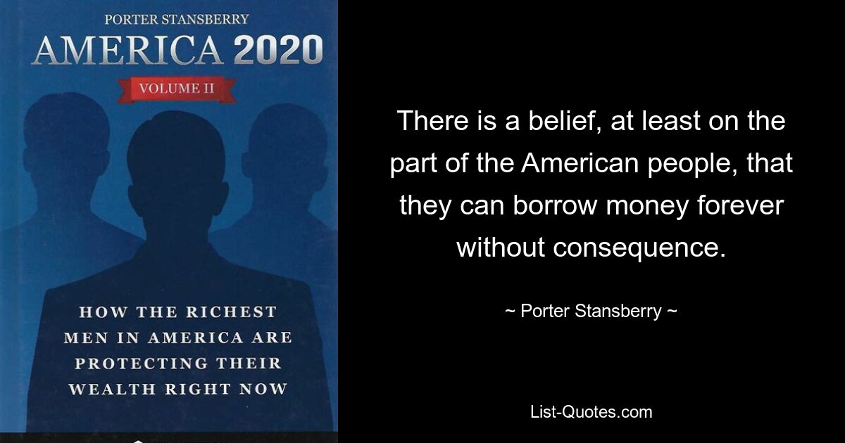 There is a belief, at least on the part of the American people, that they can borrow money forever without consequence. — © Porter Stansberry