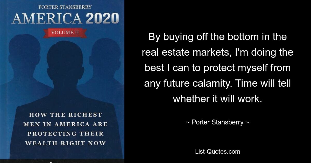 By buying off the bottom in the real estate markets, I'm doing the best I can to protect myself from any future calamity. Time will tell whether it will work. — © Porter Stansberry