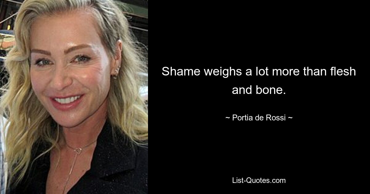 Shame weighs a lot more than flesh and bone. — © Portia de Rossi