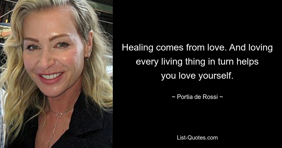 Healing comes from love. And loving every living thing in turn helps you love yourself. — © Portia de Rossi