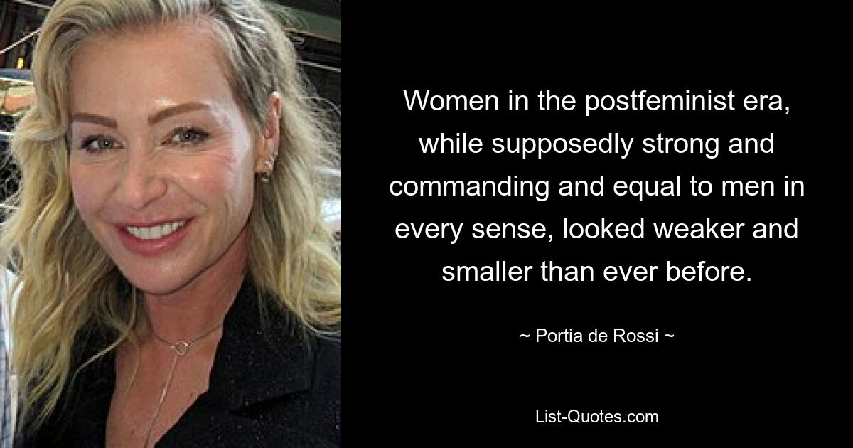 Women in the postfeminist era, while supposedly strong and commanding and equal to men in every sense, looked weaker and smaller than ever before. — © Portia de Rossi