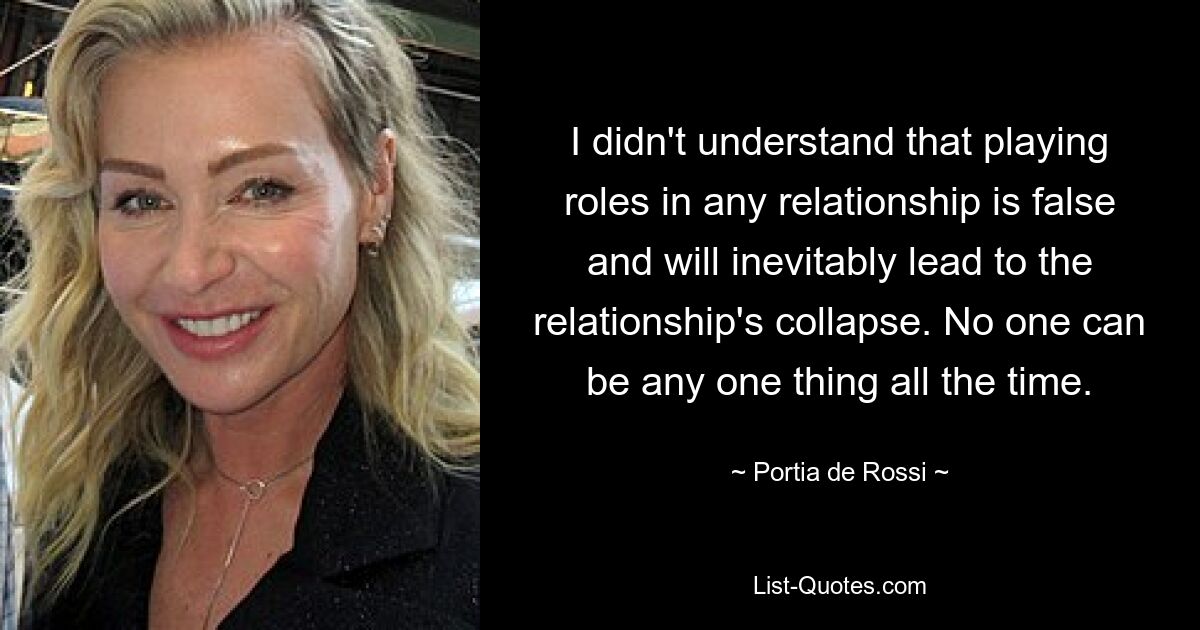 I didn't understand that playing roles in any relationship is false and will inevitably lead to the relationship's collapse. No one can be any one thing all the time. — © Portia de Rossi