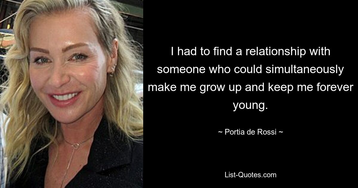 I had to find a relationship with someone who could simultaneously make me grow up and keep me forever young. — © Portia de Rossi