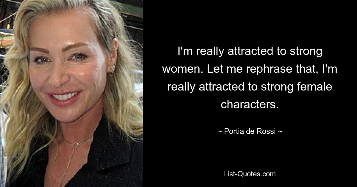 I'm really attracted to strong women. Let me rephrase that, I'm really attracted to strong female characters. — © Portia de Rossi