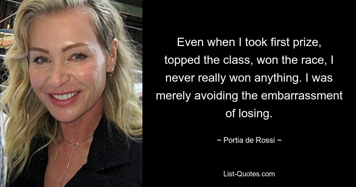 Even when I took first prize, topped the class, won the race, I never really won anything. I was merely avoiding the embarrassment of losing. — © Portia de Rossi