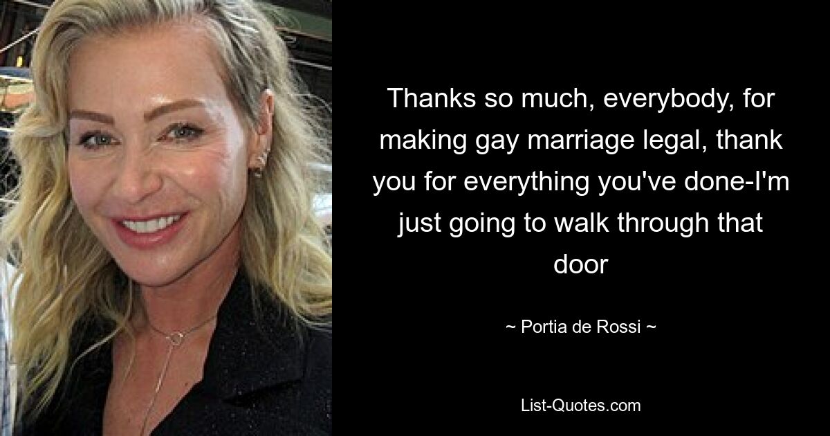 Thanks so much, everybody, for making gay marriage legal, thank you for everything you've done-I'm just going to walk through that door — © Portia de Rossi