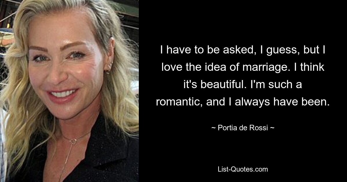 I have to be asked, I guess, but I love the idea of marriage. I think it's beautiful. I'm such a romantic, and I always have been. — © Portia de Rossi