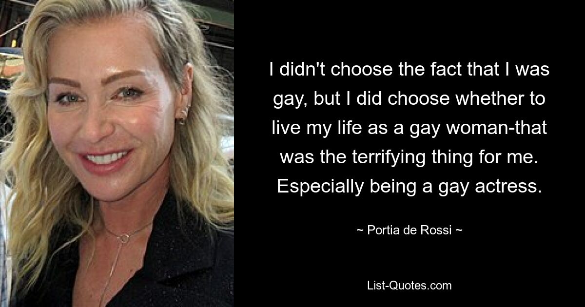 I didn't choose the fact that I was gay, but I did choose whether to live my life as a gay woman-that was the terrifying thing for me. Especially being a gay actress. — © Portia de Rossi