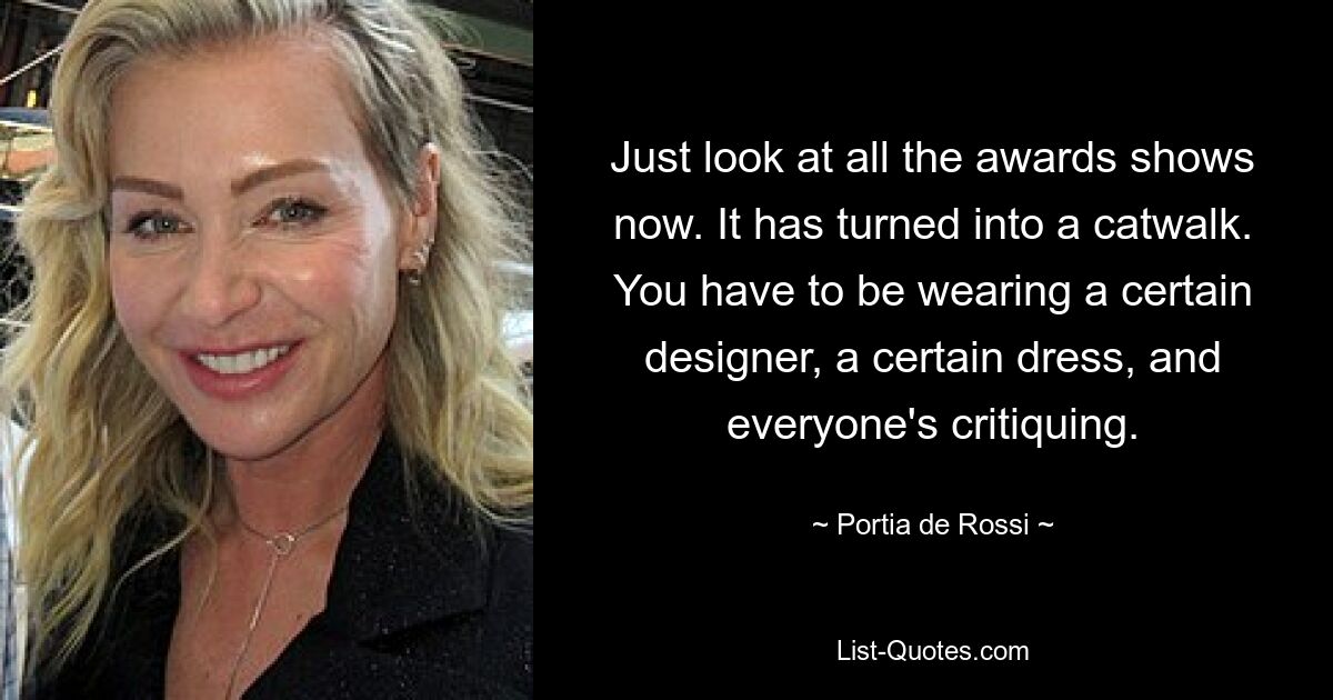 Just look at all the awards shows now. It has turned into a catwalk. You have to be wearing a certain designer, a certain dress, and everyone's critiquing. — © Portia de Rossi