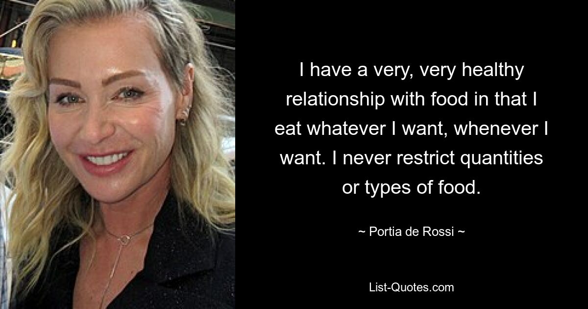 I have a very, very healthy relationship with food in that I eat whatever I want, whenever I want. I never restrict quantities or types of food. — © Portia de Rossi