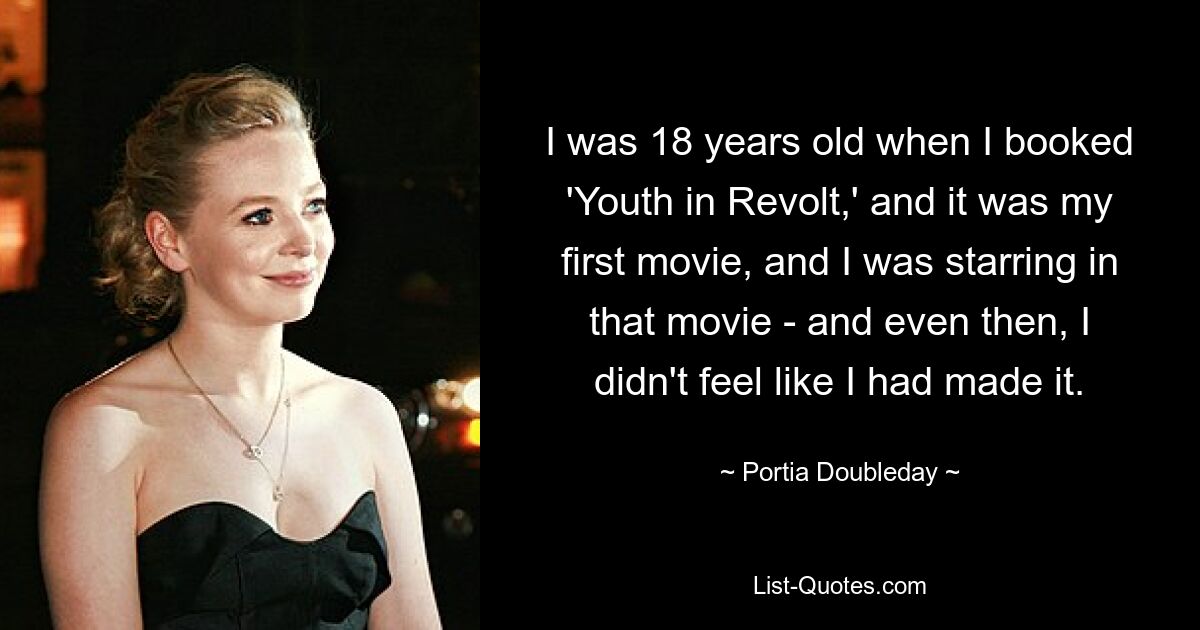 I was 18 years old when I booked 'Youth in Revolt,' and it was my first movie, and I was starring in that movie - and even then, I didn't feel like I had made it. — © Portia Doubleday