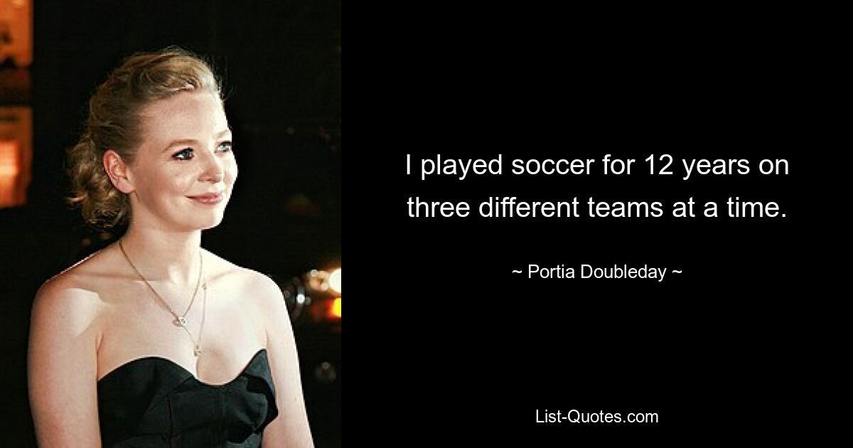 I played soccer for 12 years on three different teams at a time. — © Portia Doubleday