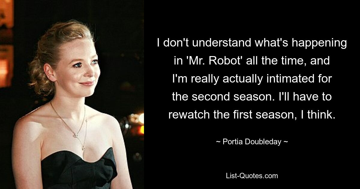 I don't understand what's happening in 'Mr. Robot' all the time, and I'm really actually intimated for the second season. I'll have to rewatch the first season, I think. — © Portia Doubleday