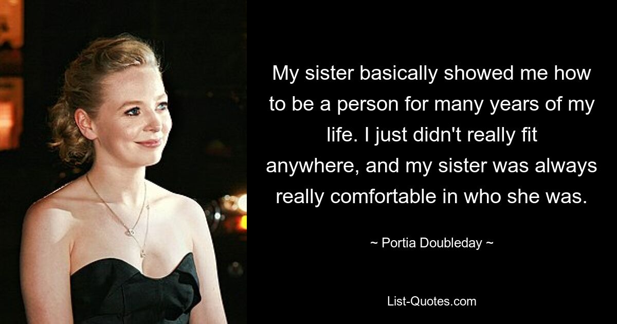 My sister basically showed me how to be a person for many years of my life. I just didn't really fit anywhere, and my sister was always really comfortable in who she was. — © Portia Doubleday