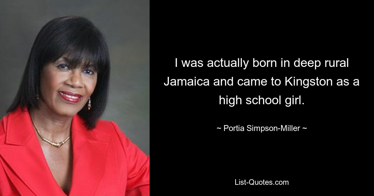 I was actually born in deep rural Jamaica and came to Kingston as a high school girl. — © Portia Simpson-Miller