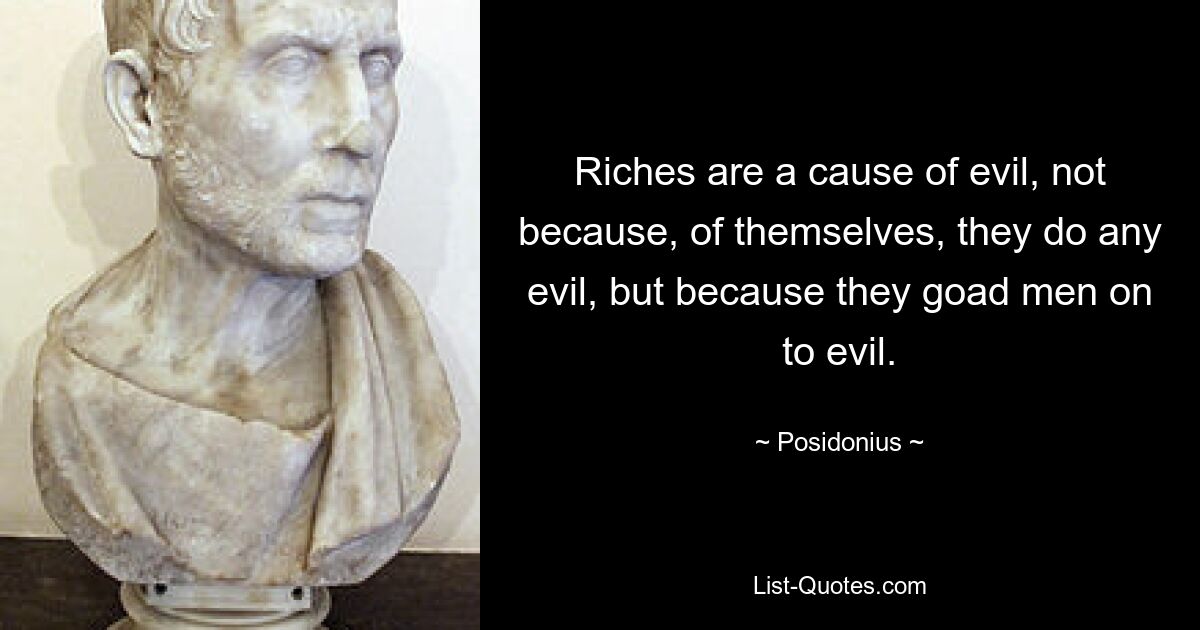 Riches are a cause of evil, not because, of themselves, they do any evil, but because they goad men on to evil. — © Posidonius