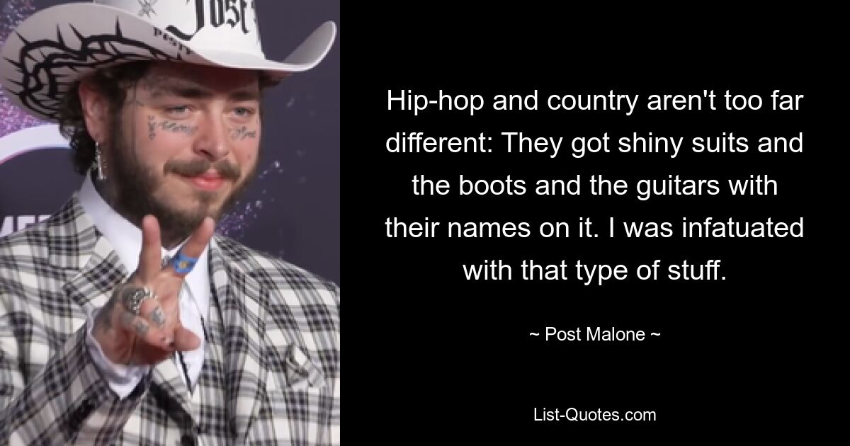 Hip-hop and country aren't too far different: They got shiny suits and the boots and the guitars with their names on it. I was infatuated with that type of stuff. — © Post Malone