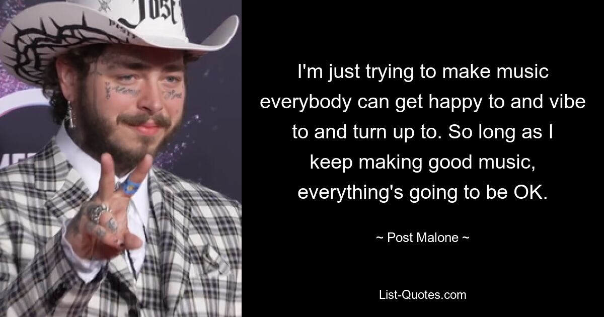 I'm just trying to make music everybody can get happy to and vibe to and turn up to. So long as I keep making good music, everything's going to be OK. — © Post Malone